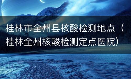 桂林市全州县核酸检测地点（桂林全州核酸检测定点医院）