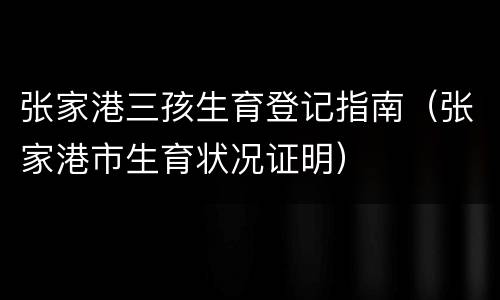 张家港三孩生育登记指南（张家港市生育状况证明）