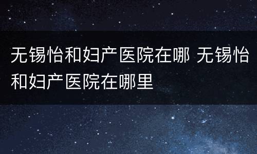 无锡怡和妇产医院在哪 无锡怡和妇产医院在哪里