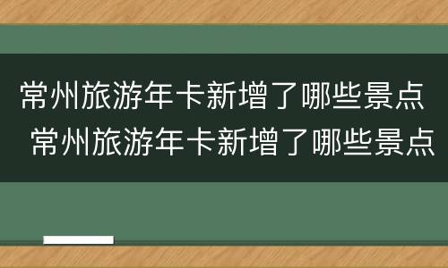 常州旅游年卡新增了哪些景点 常州旅游年卡新增了哪些景点可以用