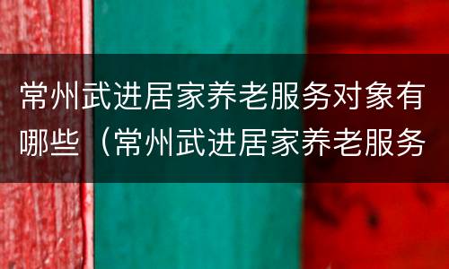 常州武进居家养老服务对象有哪些（常州武进居家养老服务对象有哪些单位）