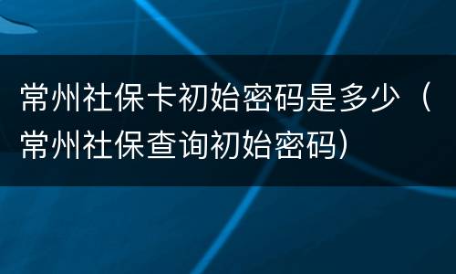 常州社保卡初始密码是多少（常州社保查询初始密码）