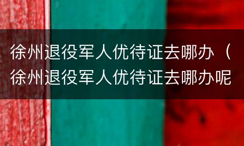 徐州退役军人优待证去哪办（徐州退役军人优待证去哪办呢）
