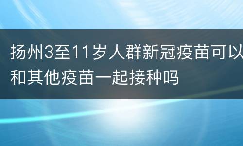 扬州3至11岁人群新冠疫苗可以和其他疫苗一起接种吗