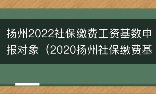 扬州2022社保缴费工资基数申报对象（2020扬州社保缴费基数与比例）