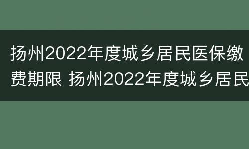 扬州2022年度城乡居民医保缴费期限 扬州2022年度城乡居民医保缴费期限是多久