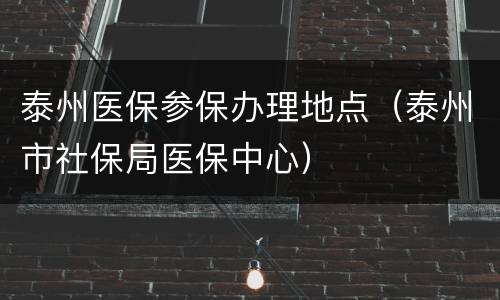 泰州医保参保办理地点（泰州市社保局医保中心）