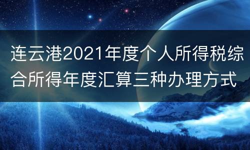 连云港2021年度个人所得税综合所得年度汇算三种办理方式
