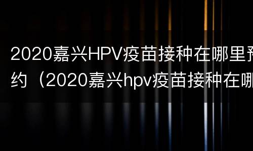 2020嘉兴HPV疫苗接种在哪里预约（2020嘉兴hpv疫苗接种在哪里预约）
