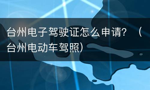 台州电子驾驶证怎么申请？（台州电动车驾照）