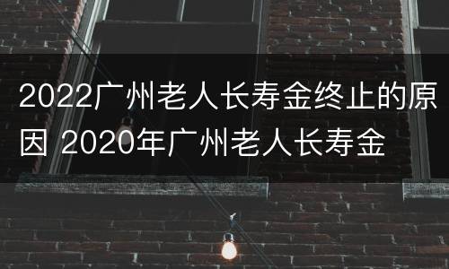 2022广州老人长寿金终止的原因 2020年广州老人长寿金