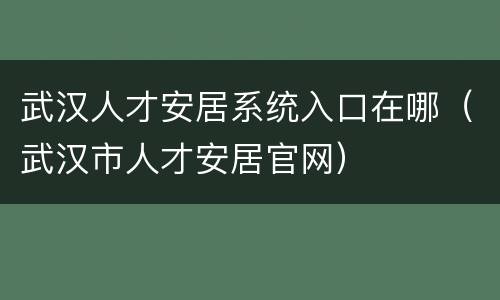 武汉人才安居系统入口在哪（武汉市人才安居官网）