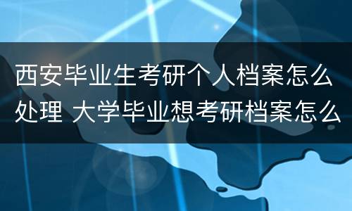 西安毕业生考研个人档案怎么处理 大学毕业想考研档案怎么办