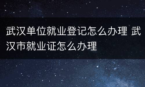 武汉单位就业登记怎么办理 武汉市就业证怎么办理
