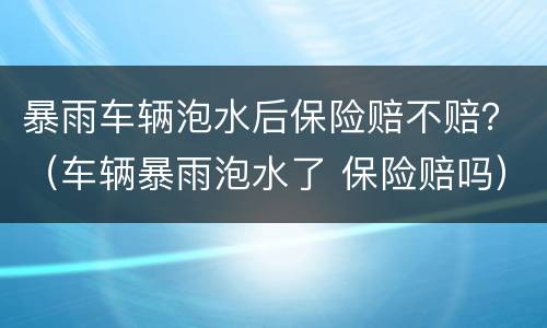 暴雨车辆泡水后保险赔不赔？（车辆暴雨泡水了 保险赔吗）