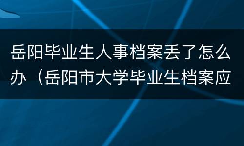 岳阳毕业生人事档案丢了怎么办（岳阳市大学毕业生档案应放哪?）