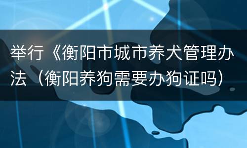 举行《衡阳市城市养犬管理办法（衡阳养狗需要办狗证吗）
