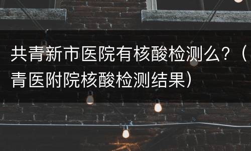 共青新市医院有核酸检测么?（青医附院核酸检测结果）