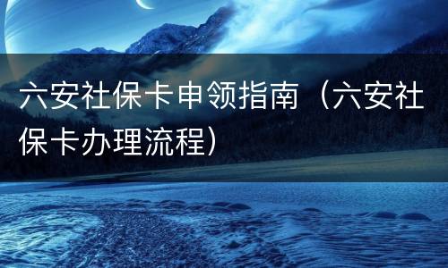 六安社保卡申领指南（六安社保卡办理流程）