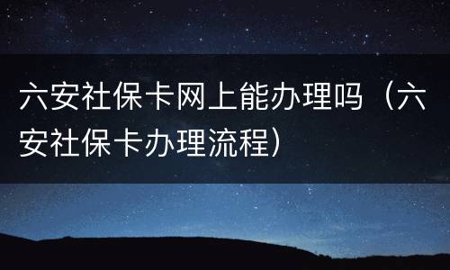 六安社保卡网上能办理吗（六安社保卡办理流程）