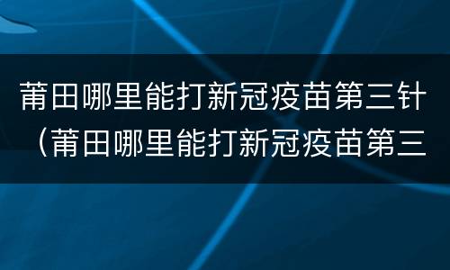 莆田哪里能打新冠疫苗第三针（莆田哪里能打新冠疫苗第三针疫苗）