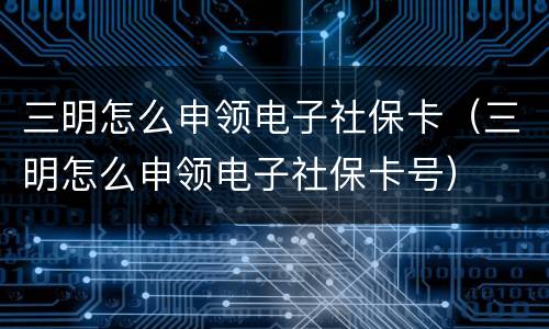 三明怎么申领电子社保卡（三明怎么申领电子社保卡号）