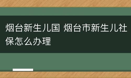 烟台新生儿国 烟台市新生儿社保怎么办理