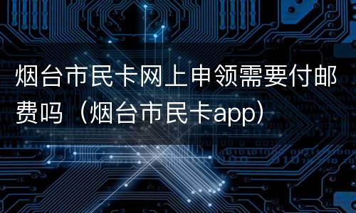 烟台市民卡网上申领需要付邮费吗（烟台市民卡app）