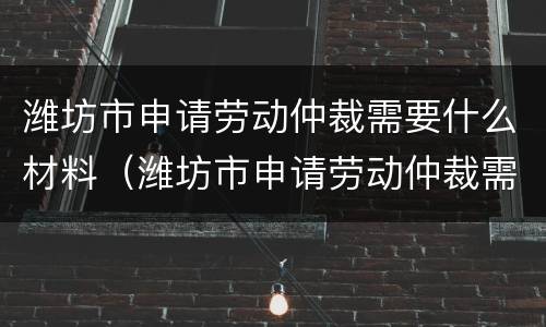 潍坊市申请劳动仲裁需要什么材料（潍坊市申请劳动仲裁需要什么材料呢）