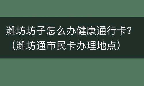 潍坊坊子怎么办健康通行卡？（潍坊通市民卡办理地点）