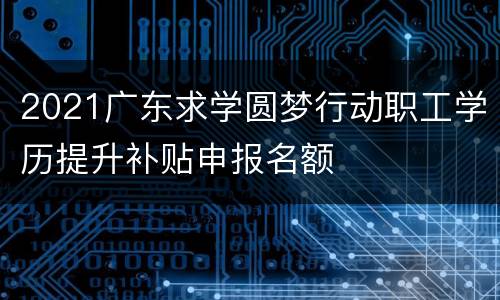 2021广东求学圆梦行动职工学历提升补贴申报名额