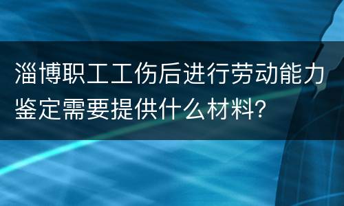 淄博职工工伤后进行劳动能力鉴定需要提供什么材料？