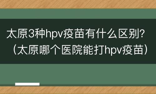 太原3种hpv疫苗有什么区别？（太原哪个医院能打hpv疫苗）