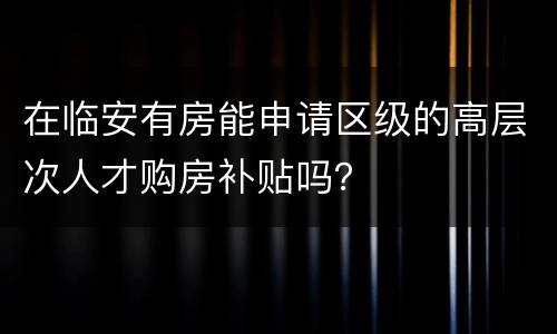 在临安有房能申请区级的高层次人才购房补贴吗？