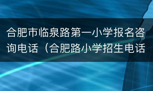 合肥市临泉路第一小学报名咨询电话（合肥路小学招生电话）