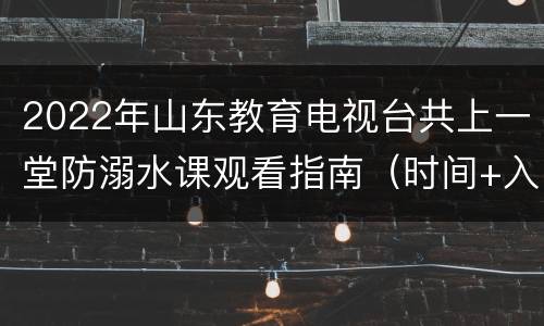 2022年山东教育电视台共上一堂防溺水课观看指南（时间+入口+内容）