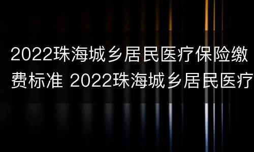 2022珠海城乡居民医疗保险缴费标准 2022珠海城乡居民医疗保险缴费标准表