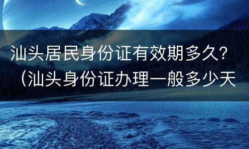 汕头居民身份证有效期多久？（汕头身份证办理一般多少天）