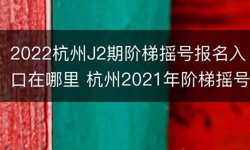 2022杭州J2期阶梯摇号报名入口在哪里 杭州2021年阶梯摇号时间