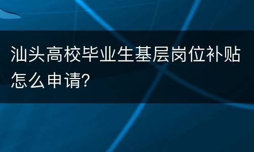 汕头高校毕业生基层岗位补贴怎么申请？