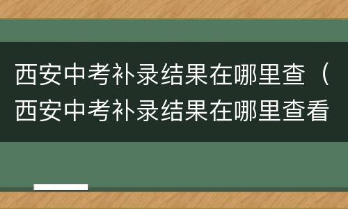 西安中考补录结果在哪里查（西安中考补录结果在哪里查看）