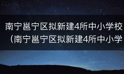 南宁邕宁区拟新建4所中小学校（南宁邕宁区拟新建4所中小学校名单）