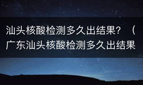 汕头核酸检测多久出结果？（广东汕头核酸检测多久出结果）