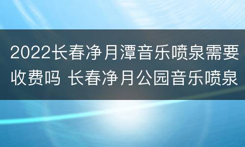 2022长春净月潭音乐喷泉需要收费吗 长春净月公园音乐喷泉几点开始