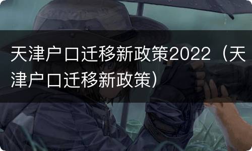 天津户口迁移新政策2022（天津户口迁移新政策）