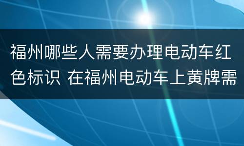 福州哪些人需要办理电动车红色标识 在福州电动车上黄牌需要哪些证件?