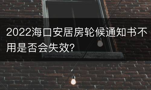 2022海口安居房轮候通知书不用是否会失效？