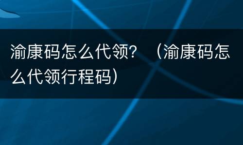 渝康码怎么代领？（渝康码怎么代领行程码）