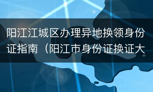 阳江江城区办理异地换领身份证指南（阳江市身份证换证大厅）