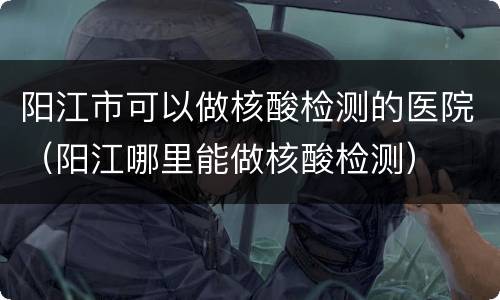 阳江市可以做核酸检测的医院（阳江哪里能做核酸检测）